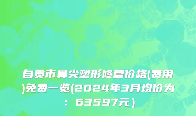 自贡市鼻尖塑形修复价格(费用)免费一览(2024年3月均价为：63597元）