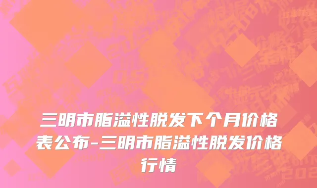 三明市脂溢性脱发下个月价格表公布-三明市脂溢性脱发价格行情