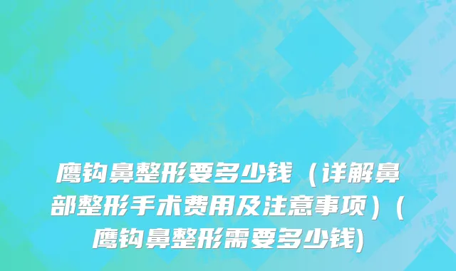 鹰钩鼻整形要多少钱（详解鼻部整形手术费用及注意事项）(鹰钩鼻整形需要多少钱)