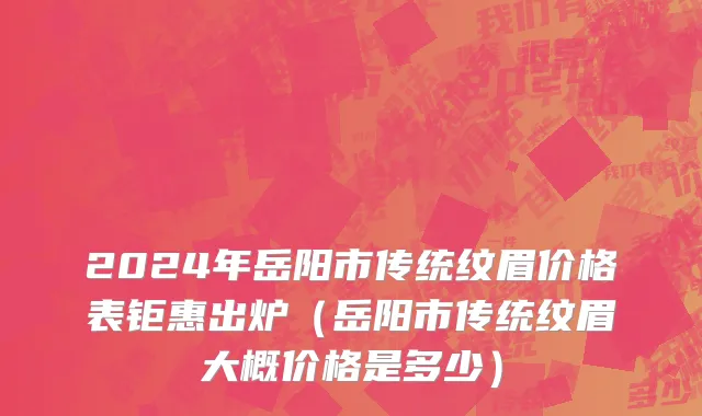 2024年岳阳市传统纹眉价格表钜惠出炉（岳阳市传统纹眉大概价格是多少）