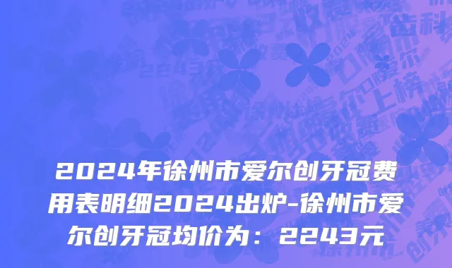 2024年徐州市爱尔创牙冠费用表明细2024出炉-徐州市爱尔创牙冠均价为：2243元