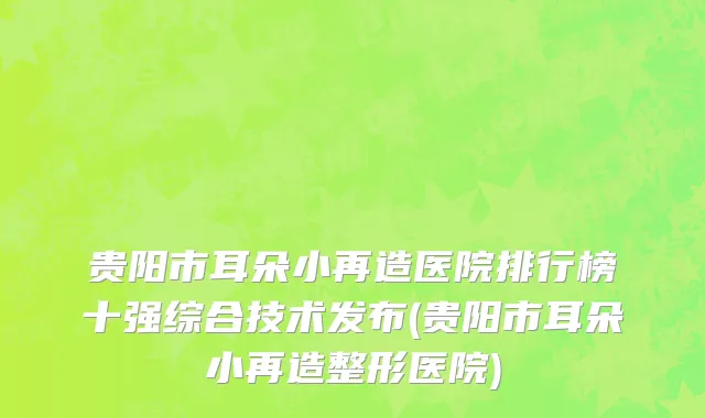 贵阳市耳朵小再造医院排行榜十强综合技术发布(贵阳市耳朵小再造整形医院)