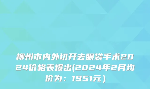 柳州市内外切开去眼袋手术2024价格表爆出(2024年2月均价为：1951元）