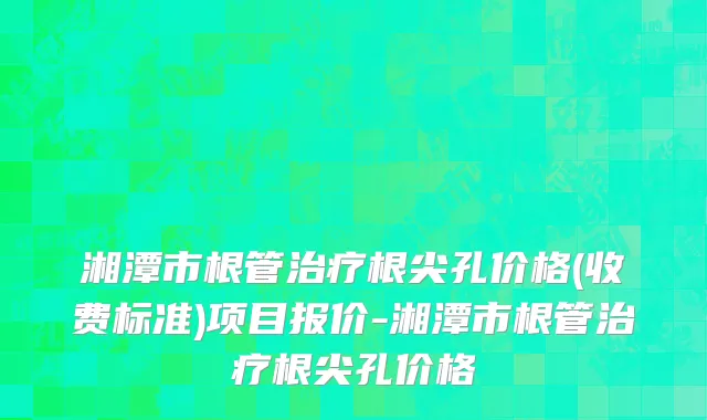 湘潭市根管治疗根尖孔价格(收费标准)项目报价-湘潭市根管治疗根尖孔价格
