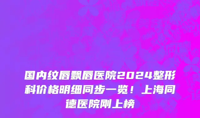 国内纹唇飘唇医院2024整形科价格明细同步一览!上海同德医院刚上榜