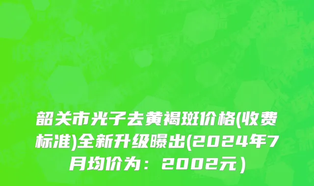 韶关市光子去黄褐斑价格(收费标准)全新升级曝出(2024年7月均价为：2002元）