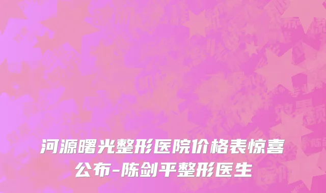 河源曙光整形医院价格表惊喜公布-陈剑平整形医生