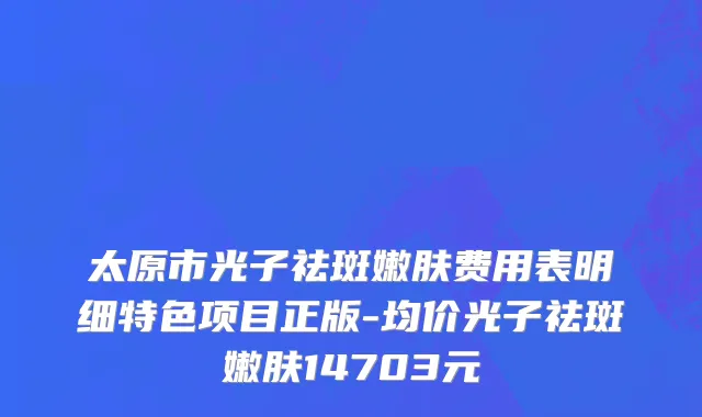 太原市光子祛斑嫩肤费用表明细特色项目正版-均价光子祛斑嫩肤14703元