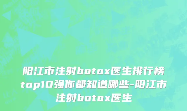 阳江市注射botox医生排行榜top10强你都知道哪些-阳江市注射botox医生
