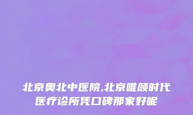 北京奥北中医院,北京唯颜时代医疗诊所凭口碑那家好呢