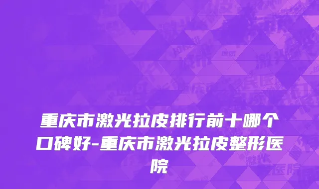 重庆市激光拉皮排行前十哪个口碑好-重庆市激光拉皮整形医院