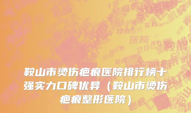 鞍山市烫伤疤痕医院排行榜十强实力口碑优异（鞍山市烫伤疤痕整形医院）