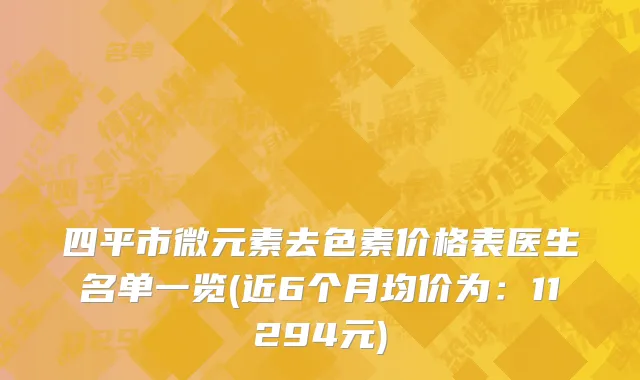 四平市微元素去色素价格表医生名单一览(近6个月均价为：11294元)