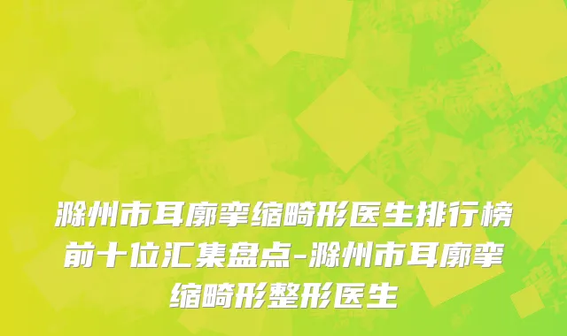 滁州市耳廓挛缩畸形医生排行榜前十位汇集盘点-滁州市耳廓挛缩畸形整形医生