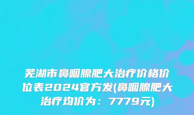 芜湖市鼻咽腺肥大治疗价格价位表2024官方发(鼻咽腺肥大治疗均价为：7779元)