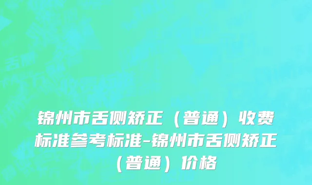 锦州市舌侧矫正（普通）收费标准参考标准-锦州市舌侧矫正（普通）价格
