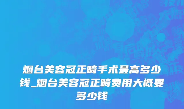 烟台美容冠正畸手术最高多少钱_烟台美容冠正畸费用大概要多少钱