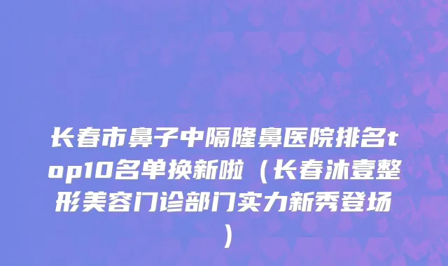 长春市鼻子中隔隆鼻医院排名top10名单换新啦（长春沐壹整形美容门诊部门实力新秀登场）