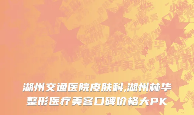 湖州交通医院皮肤科,湖州林华整形医疗美容口碑价格大PK
