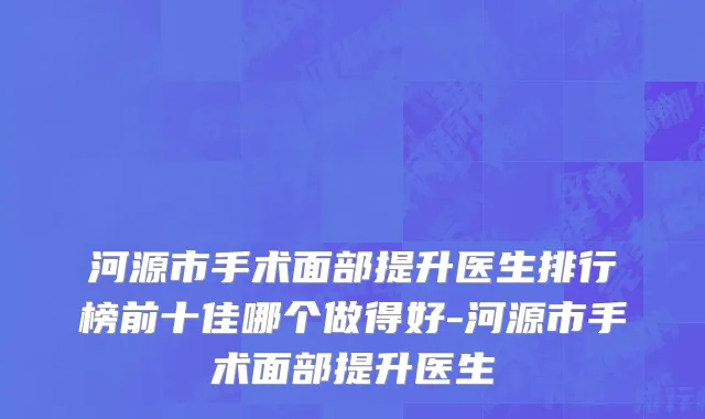 河源市手术面部提升医生排行榜前十佳哪个做得好-河源市手术面部提升医生