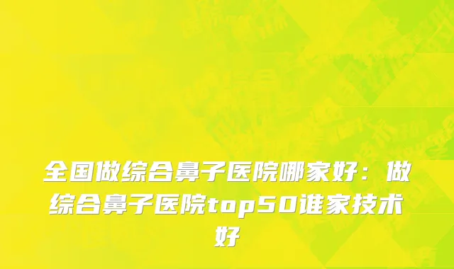 全国做综合鼻子医院哪家好：做综合鼻子医院top50谁家技术好