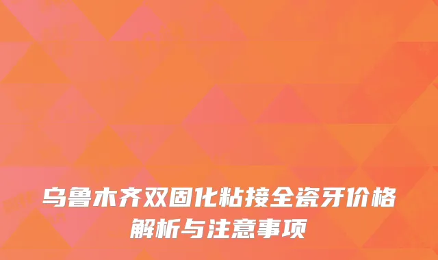 乌鲁木齐双固化粘接全瓷牙价格解析与注意事项