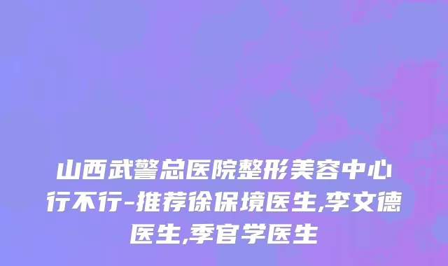 山西武警总医院整形美容中心行不行-推荐徐保境医生,李文德医生,季官学医生