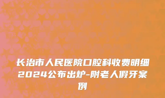 长治市人民医院口腔科收费明细2024公布出炉-附老人假牙案例