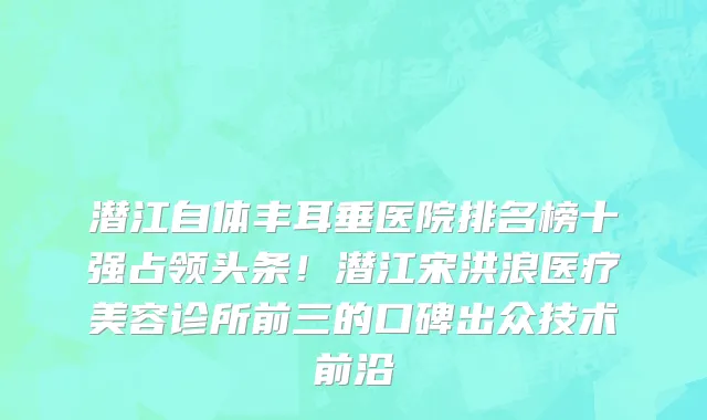 潜江自体丰耳垂医院排名榜十强占领头条！潜江宋洪浪医疗美容诊所前三的口碑出众技术前沿