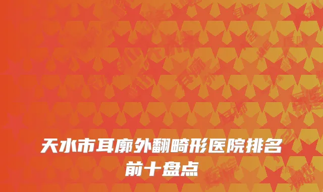 天水市耳廓外翻畸形医院排名前十盘点