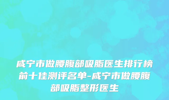 咸宁市做腰腹部吸脂医生排行榜前十佳测评名单-咸宁市做腰腹部吸脂整形医生