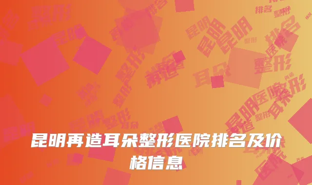 昆明再造耳朵整形医院排名及价格信息