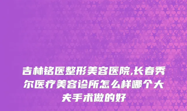 吉林铭医整形美容医院,长春秀尔医疗美容诊所怎么样哪个大夫手术做的好