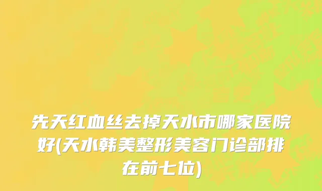 先天红血丝去掉天水市哪家医院好(天水韩美整形美容门诊部排在前七位)