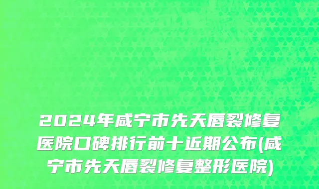 2024年咸宁市先天唇裂修复医院口碑排行前十近期公布(咸宁市先天唇裂修复整形医院)