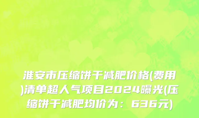 淮安市压缩饼干减肥价格(费用)清单超人气项目2024曝光(压缩饼干减肥均价为：636元)