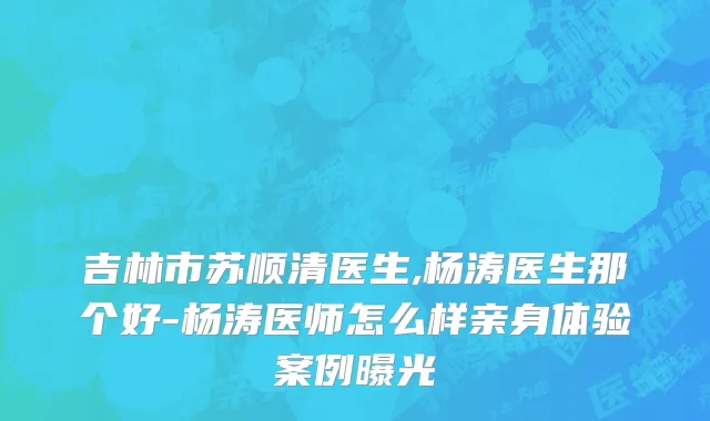 吉林市苏顺清医生,杨涛医生那个好-杨涛医师怎么样亲身体验案例曝光