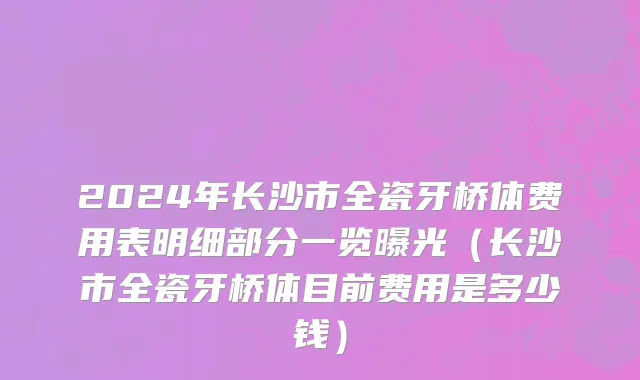 2024年长沙市全瓷牙桥体费用表明细部分一览曝光（长沙市全瓷牙桥体目前费用是多少钱）