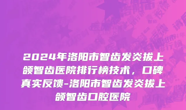 2024年洛阳市智齿发炎拔上颌智齿医院排行榜技术，口碑真实反馈-洛阳市智齿发炎拔上颌智齿口腔医院