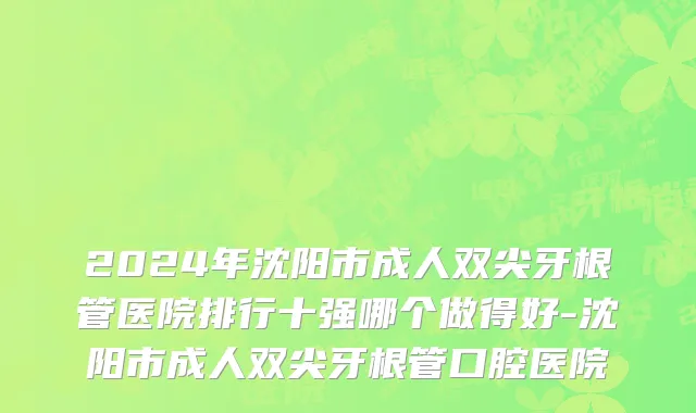 2024年沈阳市成人双尖牙根管医院排行十强哪个做得好-沈阳市成人双尖牙根管口腔医院