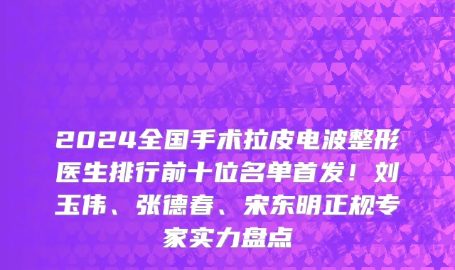 2024全国手术拉皮电波整形医生排行前十位名单首发！刘玉伟、张德春、宋东明正规专家实力盘点