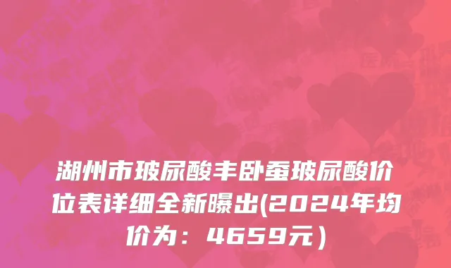 湖州市玻尿酸丰卧蚕玻尿酸价位表详细全新曝出(2024年均价为：4659元）