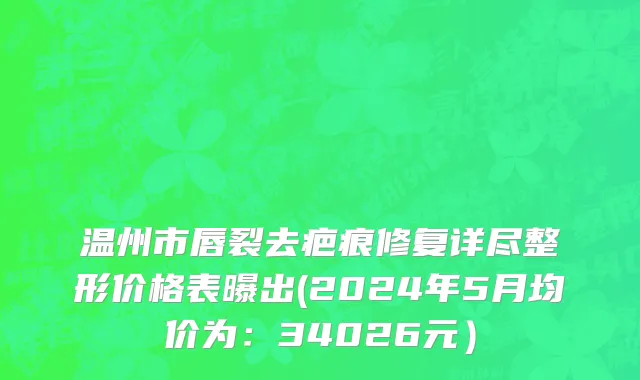 温州市唇裂去疤痕修复详尽整形价格表曝出(2024年5月均价为：34026元）