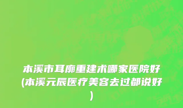 本溪市耳廓重建术哪家医院好(本溪元辰医疗美容去过都说好)