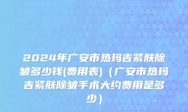 2024年广安市热玛吉紧肤除皱多少钱(费用表)（广安市热玛吉紧肤除皱手术大约费用是多少）