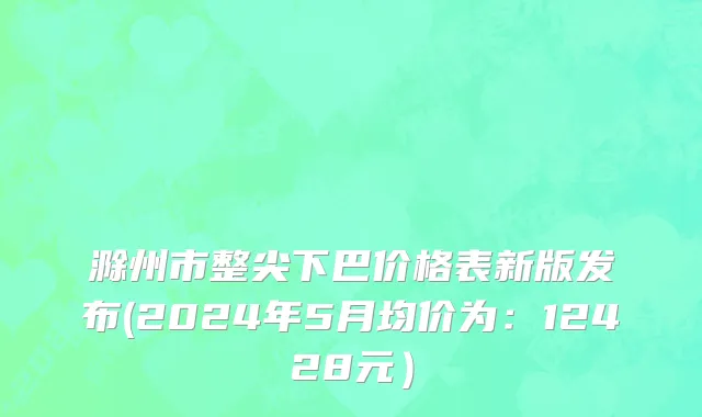 滁州市整尖下巴价格表新版发布(2024年5月均价为：12428元）