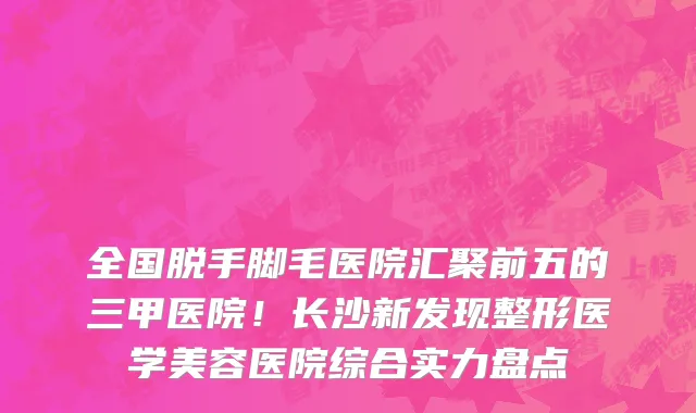 全国脱手脚毛医院汇聚前五的三甲医院!长沙新发现整形医学美容医院综合实力盘点