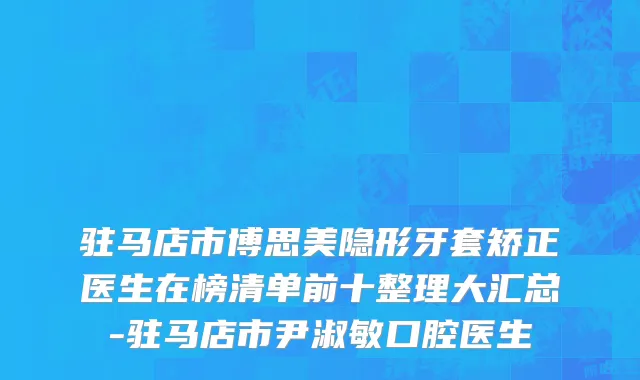 驻马店市博思美隐形牙套矫正医生在榜清单前十整理大汇总-驻马店市尹淑敏口腔医生