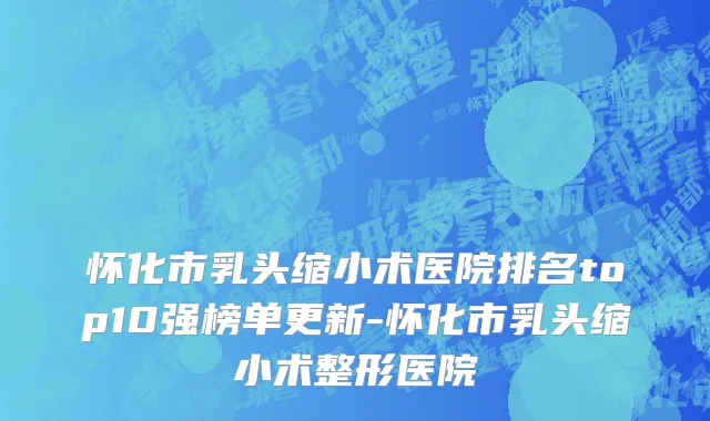 怀化市乳头缩小术医院排名top10强榜单更新-怀化市乳头缩小术整形医院