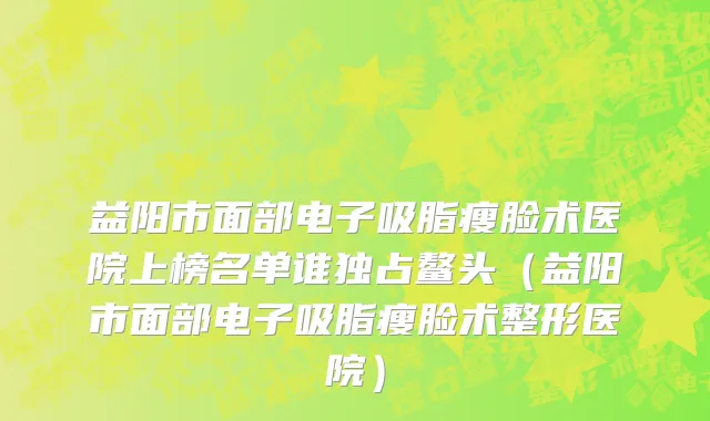 益阳市面部电子吸脂瘦脸术医院上榜名单谁独占鳌头（益阳市面部电子吸脂瘦脸术整形医院）